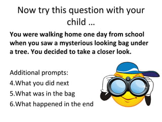 Now try this question with your
              child …
You were walking home one day from school
when you saw a mysterious looking bag under
a tree. You decided to take a closer look.

Additional prompts:
4.What you did next
5.What was in the bag
6.What happened in the end
 
