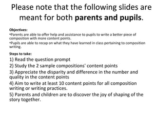 Please note that the following slides are
   meant for both parents and pupils.
Objectives:
•Parents are able to offer help and assistance to pupils to write a better piece of
composition with more content points.
•Pupils are able to recap on what they have learned in class pertaining to composition
writing.
Steps to take:
1) Read the question prompt
2) Study the 2 sample compositions' content points
3) Appreciate the disparity and difference in the number and
quality in the content points
4) Aim to write at least 10 content points for all composition
writing or writing practices.
5) Parents and children are to discover the joy of shaping of the
story together.
 