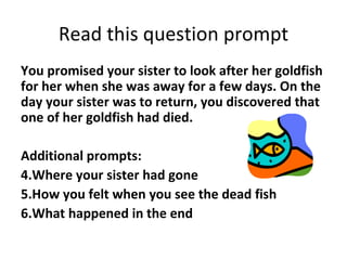Read this question prompt
You promised your sister to look after her goldfish
for her when she was away for a few days. On the
day your sister was to return, you discovered that
one of her goldfish had died.

Additional prompts:
4.Where your sister had gone
5.How you felt when you see the dead fish
6.What happened in the end
 