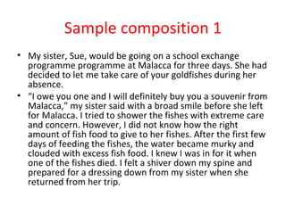 Sample composition 1
• My sister, Sue, would be going on a school exchange
  programme programme at Malacca for three days. She had
  decided to let me take care of your goldfishes during her
  absence.
• “I owe you one and I will definitely buy you a souvenir from
  Malacca,” my sister said with a broad smile before she left
  for Malacca. I tried to shower the fishes with extreme care
  and concern. However, I did not know how the right
  amount of fish food to give to her fishes. After the first few
  days of feeding the fishes, the water became murky and
  clouded with excess fish food. I knew I was in for it when
  one of the fishes died. I felt a shiver down my spine and
  prepared for a dressing down from my sister when she
  returned from her trip.
 