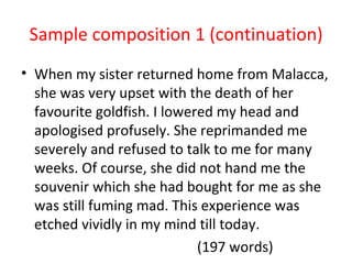 Sample composition 1 (continuation)
• When my sister returned home from Malacca,
  she was very upset with the death of her
  favourite goldfish. I lowered my head and
  apologised profusely. She reprimanded me
  severely and refused to talk to me for many
  weeks. Of course, she did not hand me the
  souvenir which she had bought for me as she
  was still fuming mad. This experience was
  etched vividly in my mind till today.
                             (197 words)
 