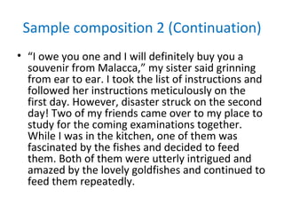 Sample composition 2 (Continuation)
• “I owe you one and I will definitely buy you a
  souvenir from Malacca,” my sister said grinning
  from ear to ear. I took the list of instructions and
  followed her instructions meticulously on the
  first day. However, disaster struck on the second
  day! Two of my friends came over to my place to
  study for the coming examinations together.
  While I was in the kitchen, one of them was
  fascinated by the fishes and decided to feed
  them. Both of them were utterly intrigued and
  amazed by the lovely goldfishes and continued to
  feed them repeatedly.
 
