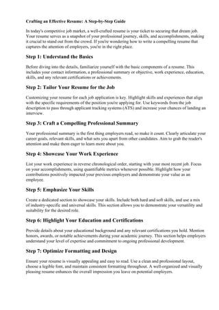 Crafting an Effective Resume: A Step-by-Step Guide
In today's competitive job market, a well-crafted resume is your ticket to securing that dream job.
Your resume serves as a snapshot of your professional journey, skills, and accomplishments, making
it crucial to stand out from the crowd. If you're wondering how to write a compelling resume that
captures the attention of employers, you're in the right place.
Step 1: Understand the Basics
Before diving into the details, familiarize yourself with the basic components of a resume. This
includes your contact information, a professional summary or objective, work experience, education,
skills, and any relevant certifications or achievements.
Step 2: Tailor Your Resume for the Job
Customizing your resume for each job application is key. Highlight skills and experiences that align
with the specific requirements of the position you're applying for. Use keywords from the job
description to pass through applicant tracking systems (ATS) and increase your chances of landing an
interview.
Step 3: Craft a Compelling Professional Summary
Your professional summary is the first thing employers read, so make it count. Clearly articulate your
career goals, relevant skills, and what sets you apart from other candidates. Aim to grab the reader's
attention and make them eager to learn more about you.
Step 4: Showcase Your Work Experience
List your work experience in reverse chronological order, starting with your most recent job. Focus
on your accomplishments, using quantifiable metrics whenever possible. Highlight how your
contributions positively impacted your previous employers and demonstrate your value as an
employee.
Step 5: Emphasize Your Skills
Create a dedicated section to showcase your skills. Include both hard and soft skills, and use a mix
of industry-specific and universal skills. This section allows you to demonstrate your versatility and
suitability for the desired role.
Step 6: Highlight Your Education and Certifications
Provide details about your educational background and any relevant certifications you hold. Mention
honors, awards, or notable achievements during your academic journey. This section helps employers
understand your level of expertise and commitment to ongoing professional development.
Step 7: Optimize Formatting and Design
Ensure your resume is visually appealing and easy to read. Use a clean and professional layout,
choose a legible font, and maintain consistent formatting throughout. A well-organized and visually
pleasing resume enhances the overall impression you leave on potential employers.
 