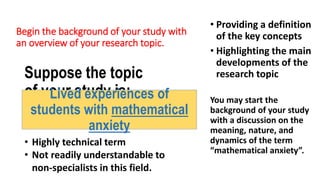 Begin the background of your study with
an overview of your research topic.
Suppose the topic
of your study is:
Lived experiences of
students with mathematical
anxiety
• Providing a definition
of the key concepts
• Highlighting the main
developments of the
research topic
You may start the
background of your study
with a discussion on the
meaning, nature, and
dynamics of the term
“mathematical anxiety”.
• Highly technical term
• Not readily understandable to
non-specialists in this field.
 