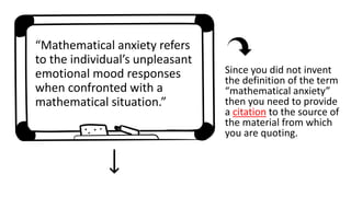 “Mathematical anxiety refers
to the individual’s unpleasant
emotional mood responses
when confronted with a
mathematical situation.”
Since you did not invent
the definition of the term
“mathematical anxiety”
then you need to provide
a citation to the source of
the material from which
you are quoting.
 