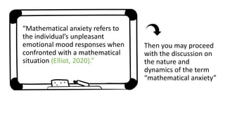 “Mathematical anxiety refers to
the individual’s unpleasant
emotional mood responses when
confronted with a mathematical
situation (Elliot, 2020).”
Then you may proceed
with the discussion on
the nature and
dynamics of the term
“mathematical anxiety”
 