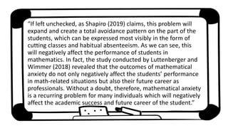 “If left unchecked, as Shapiro (2019) claims, this problem will
expand and create a total avoidance pattern on the part of the
students, which can be expressed most visibly in the form of
cutting classes and habitual absenteeism. As we can see, this
will negatively affect the performance of students in
mathematics. In fact, the study conducted by Luttenberger and
Wimmer (2018) revealed that the outcomes of mathematical
anxiety do not only negatively affect the students’ performance
in math-related situations but also their future career as
professionals. Without a doubt, therefore, mathematical anxiety
is a recurring problem for many individuals which will negatively
affect the academic success and future career of the student.”
 