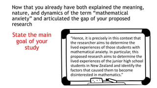 Now that you already have both explained the meaning,
nature, and dynamics of the term “mathematical
anxiety” and articulated the gap of your proposed
research
State the main
goal of your
study
“Hence, it is precisely in this context that
the researcher aims to determine the
lived experiences of those students with
mathematical anxiety. In particular, this
proposed research aims to determine the
lived experiences of the junior high school
students in New Zealand and identify the
factors that caused them to become
disinterested in mathematics.”
 