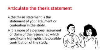 Articulate the thesis statement
the thesis statement is the
statement of your argument or
contention in the study.
It is more of a personal argument
or claim of the researcher, which
specifically highlights the possible
contribution of the study.
 
