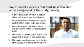 Five essential elements that must be articulated
in the background of the study, namely:
1. A brief discussion on what is known
about the topic under investigation
2. An articulation of the research gap or
problem that needs to be addressed
3. What the researcher would like to do or
aim to achieve in the study (research
goal)
4. The thesis statement, that is, the main
argument or claim of the paper; and
5. The major significance or contribution
of the study to a particular discipline.
 