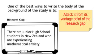 One of the best ways to write the body of the
background of the study is to:
Attack it from its
vantage point of the
research gap
Research Gap:
There are Junior High School
students in New Zealand who
are experiencing
mathematical anxiety
 