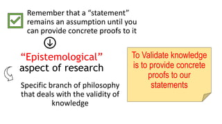 “Epistemological”
aspect of research
Remember that a “statement”
remains an assumption until you
can provide concrete proofs to it
Specific branch of philosophy
that deals with the validity of
knowledge
To Validate knowledge
is to provide concrete
proofs to our
statements
 