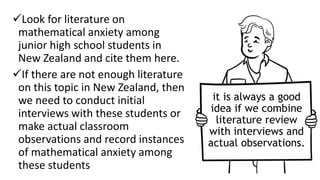 Look for literature on
mathematical anxiety among
junior high school students in
New Zealand and cite them here.
If there are not enough literature
on this topic in New Zealand, then
we need to conduct initial
interviews with these students or
make actual classroom
observations and record instances
of mathematical anxiety among
these students
it is always a good
idea if we combine
literature review
with interviews and
actual observations.
 