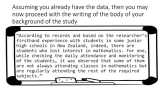 Assuming you already have the data, then you may
now proceed with the writing of the body of your
background of the study
“According to records and based on the researcher’s
firsthand experience with students in some junior
high schools in New Zealand, indeed, there are
students who lost interest in mathematics. For one,
while checking the daily attendance and monitoring
of the students, it was observed that some of them
are not always attending classes in mathematics but
are regularly attending the rest of the required
subjects.”
 