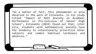 “As a matter of fact, this phenomenon is also
observed in the work of Estonanto. In his study
titled ‘Impact of Math Anxiety on Academic
Performance in Pre-Calculus of Senior High
School’, Estonanto (2019) found out that, inter
alia, students with mathematical anxiety have
the tendency to intentionally prioritize other
subjects and commit habitual tardiness and
absences.”
 