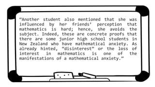 “Another student also mentioned that she was
influenced by her friends’ perception that
mathematics is hard; hence, she avoids the
subject. Indeed, these are concrete proofs that
there are some junior high school students in
New Zealand who have mathematical anxiety. As
already hinted, “disinterest” or the loss of
interest in mathematics is one of the
manifestations of a mathematical anxiety.”
 