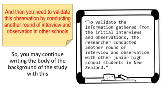 And then you need to validate
this observation by conducting
another round of interview and
observation in other schools
So, you may continue
writing the body of the
background of the study
with this
“To validate the
information gathered from
the initial interviews
and observations, the
researcher conducted
another round of
interview and observation
with other junior high
school students in New
Zealand.”
 