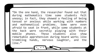 “On the one hand, the researcher found out that
during mathematics time some students felt
uneasy; in fact, they showed a feeling of being
tensed or anxious while working with numbers
and mathematical problems. Some were even
afraid to seat in front, while some students at
the back were secretly playing with their
mobile phones. These students also show
remarkable apprehension during board works like
trembling hands, nervous laughter, and the
like.”
 