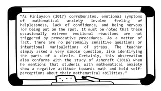 “As Finlayson (2017) corroborates, emotional symptoms
of mathematical anxiety involve feeling of
helplessness, lack of confidence, and being nervous
for being put on the spot. It must be noted that these
occasionally extreme emotional reactions are not
triggered by provocative procedures. As a matter of
fact, there are no personally sensitive questions or
intentional manipulations of stress. The teacher
simply asked a very simple question, like identifying
the parts of a circle. Certainly, this observation
also conforms with the study of Ashcraft (2016) when
he mentions that students with mathematical anxiety
show a negative attitude towards math and hold self-
perceptions about their mathematical abilities.”
 