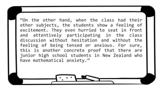 “On the other hand, when the class had their
other subjects, the students show a feeling of
excitement. They even hurried to seat in front
and attentively participating in the class
discussion without hesitation and without the
feeling of being tensed or anxious. For sure,
this is another concrete proof that there are
junior high school students in New Zealand who
have mathematical anxiety.”
 