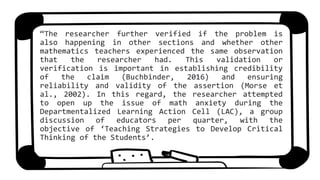 “The researcher further verified if the problem is
also happening in other sections and whether other
mathematics teachers experienced the same observation
that the researcher had. This validation or
verification is important in establishing credibility
of the claim (Buchbinder, 2016) and ensuring
reliability and validity of the assertion (Morse et
al., 2002). In this regard, the researcher attempted
to open up the issue of math anxiety during the
Departmentalized Learning Action Cell (LAC), a group
discussion of educators per quarter, with the
objective of ‘Teaching Strategies to Develop Critical
Thinking of the Students’.
 
