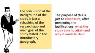 the conclusion of the
background of the
study is just a
rehashing of the
research gap and
main goal of the
study stated in the
introductory
paragraph.
The purpose of this is
just to emphasize, after
presenting the
justifications, what the
study aims to attain and
why it wants to do it.
 
