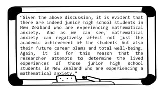 “Given the above discussion, it is evident that
there are indeed junior high school students in
New Zealand who are experiencing mathematical
anxiety. And as we can see, mathematical
anxiety can negatively affect not just the
academic achievement of the students but also
their future career plans and total well-being.
Again, it is for this reason that the
researcher attempts to determine the lived
experiences of those junior high school
students in New Zealand who are experiencing a
mathematical anxiety.”
 