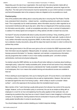 2/29/2016 How to write your company's IT securitypolicy- IT-Toolkits.org
http://it-toolkits.org/blog/?p=437 2/4
Depending upon the size of your organisation, this could mean the sole proprietor meets with an
outside consultant, or the board of directors works with the IT department, personnel, legal and the
shop floor. The main point is that everyone must be represented, so your entire business is included;
and that all foreseeable risks to the company’s data are mitigated as far as possible as a result.
Practical policy
One of the problems when talking about a security policy lies in ensuring that The Powers That Be
truly understand that it should be – indeed must be – something practical and useful at a business
level. This is especially true for small businesses, where information security is often regarded as an
inconvenient interference with day-to-day work, rather than an integral part of the business process.
An information-security policy – as with an acceptable-use policy or even a contract of employment –
is useless if it’s merely signed and consigned to a filing cabinet until after a breach has occurred.
I’ve heard IT security consultants talk about a policy document as being a “living, breathing, part of
the business”. Frankly, this is a step too far for me and most of the folk I work with. I prefer to think of
it as a written information-security programme (WISP). In other words, it isn’t a bunch of boring files,
but a collection of policy documents, along with the steps that need to be taken in order to enforce the
policies they contain.
Some state governments in the US have even gone so far as to include this WISP requirement within
their information-security legislation: Massachusetts, for example, requires every person who “owns or
licenses personal information” to “develop, implement, and maintain a comprehensive information-
security programme that is written in one or more readily accessible parts”, and which contains
administrative, technical and physical safeguards.
I’ve started using this WISP definition as my take-off point when talking to a business about building a
meaningful policy. I place that “readily accessible parts” phrase at front and centre of any initial policy-
creation meetings. It’s crucial that everyone understands that “readily accessible” means accessible
to all employees; this in turn means that suitable training and educational courses are available to
them all.
If this is starting to sound expensive, then you’re missing the point. Of course there’s a cost attached
to creating a policy, in terms of consultancy time as well as implementation. However, that cost must
be balanced against the risk of not having a policy – which is likely to result in a broader “attack
surface” – and to the expenses to the business when the inevitable breach occurs.
Mere mention of the T word (training) usually elicits groans from whoever has control of the security
budget. However, as far as information policy is concerned, this can be as simple as sitting with an
employee in a room for an hour and explaining how the policy applies to their particular role, and
answering any questions they may have as a result. It doesn’t have to mean dragging in a third-party
company. In my experience, training sessions that are conducted in-house by work colleagues have
vastly greater benefits when it comes to security policy.
You should always include a section detailing your incident-response strategy
 