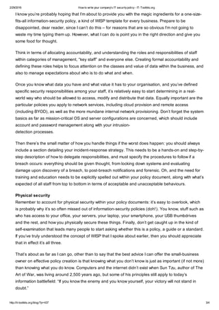 2/29/2016 How to write your company's IT securitypolicy- IT-Toolkits.org
http://it-toolkits.org/blog/?p=437 3/4
I know you’re probably hoping that I’m about to provide you with the magic ingredients for a one-size-
fits-all information-security policy, a kind of WISP template for every business. Prepare to be
disappointed, dear reader, since I can’t do this – for reasons that are so obvious I’m not going to
waste my time typing them up. However, what I can do is point you in the right direction and give you
some food for thought.
Think in terms of allocating accountability, and understanding the roles and responsibilities of staff
within categories of management, “key staff” and everyone else. Creating formal accountability and
defining these roles helps to focus attention on the classes and value of data within the business, and
also to manage expectations about who is to do what and when.
Once you know what data you have and what value it has to your organisation, and you’ve defined
specific security responsibilities among your staff, it’s relatively easy to start determining in a real-
world way who should be allowed to access, modify and distribute that data. Equally important are the
particular policies you apply to network services, including cloud provision and remote access
(including BYOD), as well as the more mundane internal network provisioning. Don’t forget the system
basics as far as mission-critical OS and server configurations are concerned, which should include
account and password management along with your intrusion-
detection processes.
Then there’s the small matter of how you handle things if the worst does happen: you should always
include a section detailing your incident-response strategy. This needs to be a hands-on and step-by-
step description of how to delegate responsibilities, and must specify the procedures to follow if a
breach occurs: everything should be given thought, from locking down systems and evaluating
damage upon discovery of a breach, to post-breach notifications and forensic. Oh, and the need for
training and education needs to be explicitly spelled out within your policy document, along with what’s
expected of all staff from top to bottom in terms of acceptable and unacceptable behaviours.
Physical security
Remember to account for physical security within your policy documents: it’s easy to overlook, which
is probably why it’s so often missed out of information-security policies (doh!). You know, stuff such as
who has access to your office, your servers, your laptop, your smartphone, your USB thumbdrives
and the rest, and how you physically secure these things. Finally, don’t get caught up in the kind of
self-examination that leads many people to start asking whether this is a policy, a guide or a standard.
If you’ve truly understood the concept of WISP that I spoke about earlier, then you should appreciate
that in effect it’s all three.
That’s about as far as I can go, other than to say that the best advice I can offer the small-business
owner on effective policy creation is that knowing what you don’t know is just as important (if not more)
than knowing what you do know. Computers and the internet didn’t exist when Sun Tzu, author of The
Art of War, was living around 2,500 years ago, but some of his principles still apply to today’s
information battlefield: “If you know the enemy and you know yourself, your victory will not stand in
doubt.”
 