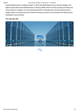 2/29/2016 How to write your company's IT securitypolicy- IT-Toolkits.org
http://it-toolkits.org/blog/?p=437 4/4
A good starting point in knowing yourself, or rather the effectiveness of your security strategy, is to
take the quick online AVG Small Business IT Security Health Check. It’s free of charge and takes only
a few minutes to complete. I’m not recommending AVG or otherwise here, but this questionnaire is
hugely useful in provoking the kind of holistic thinking you need to truly understand the data-security
landscape of your business.
You may also like
 