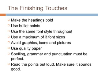 The Finishing Touches
 Make the headings bold
 Use bullet points
 Use the same font style throughout
 Use a maximum of 3 font sizes
 Avoid graphics, icons and pictures
 Use quality paper
 Spelling, grammar and punctuation must be
perfect.
 Read the points out loud. Make sure it sounds
good.
 