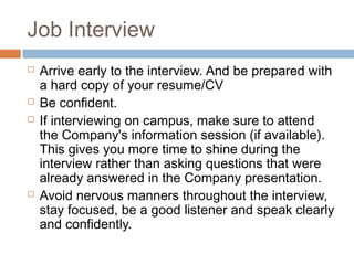 Job Interview
 Arrive early to the interview. And be prepared with
a hard copy of your resume/CV
 Be confident.
 If interviewing on campus, make sure to attend
the Company's information session (if available).
This gives you more time to shine during the
interview rather than asking questions that were
already answered in the Company presentation.
 Avoid nervous manners throughout the interview,
stay focused, be a good listener and speak clearly
and confidently.
 