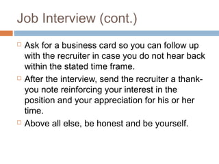 Job Interview (cont.)
 Ask for a business card so you can follow up
with the recruiter in case you do not hear back
within the stated time frame.
 After the interview, send the recruiter a thank-
you note reinforcing your interest in the
position and your appreciation for his or her
time.
 Above all else, be honest and be yourself.
 