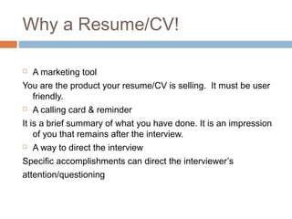 Why a Resume/CV!
 A marketing tool
You are the product your resume/CV is selling. It must be user
friendly.
 A calling card & reminder
It is a brief summary of what you have done. It is an impression
of you that remains after the interview.
 A way to direct the interview
Specific accomplishments can direct the interviewer’s
attention/questioning
 