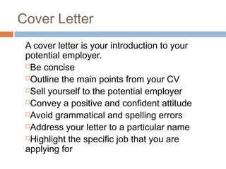Cover Letter
A cover letter is your introduction to your
potential employer.
Be concise
Outline the main points from your CV
Sell yourself to the potential employer
Convey a positive and confident attitude
Avoid grammatical and spelling errors
Address your letter to a particular name
Highlight the specific job that you are
applying for
 
