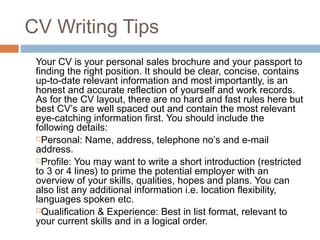 CV Writing Tips
Your CV is your personal sales brochure and your passport to
finding the right position. It should be clear, concise, contains
up-to-date relevant information and most importantly, is an
honest and accurate reflection of yourself and work records.
As for the CV layout, there are no hard and fast rules here but
best CV’s are well spaced out and contain the most relevant
eye-catching information first. You should include the
following details:
Personal: Name, address, telephone no’s and e-mail
address.
Profile: You may want to write a short introduction (restricted
to 3 or 4 lines) to prime the potential employer with an
overview of your skills, qualities, hopes and plans. You can
also list any additional information i.e. location flexibility,
languages spoken etc.
Qualification & Experience: Best in list format, relevant to
your current skills and in a logical order.
 