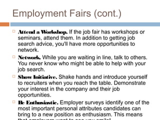 Employment Fairs (cont.)
 Attend a Workshop. If the job fair has workshops or
seminars, attend them. In addition to getting job
search advice, you'll have more opportunities to
network.
 Network. While you are waiting in line, talk to others.
You never know who might be able to help with your
job search.
 Show Initiative. Shake hands and introduce yourself
to recruiters when you reach the table. Demonstrate
your interest in the company and their job
opportunities.
 Be Enthusiastic. Employer surveys identify one of the
most important personal attributes candidates can
bring to a new position as enthusiasm. This means
 