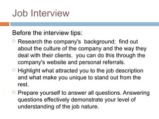 Job Interview
Before the interview tips:
 Research the company's background; find out
about the culture of the company and the way they
deal with their clients. you can do this through the
company's website and personal referrals.
 Highlight what attracted you to the job description
and what make you unique to stand out from the
rest.
 Prepare yourself to answer all questions. Answering
questions effectively demonstrate your level of
understanding of the job nature.
 