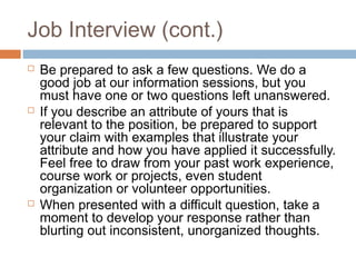 Job Interview (cont.)
 Be prepared to ask a few questions. We do a
good job at our information sessions, but you
must have one or two questions left unanswered.
 If you describe an attribute of yours that is
relevant to the position, be prepared to support
your claim with examples that illustrate your
attribute and how you have applied it successfully.
Feel free to draw from your past work experience,
course work or projects, even student
organization or volunteer opportunities.
 When presented with a difficult question, take a
moment to develop your response rather than
blurting out inconsistent, unorganized thoughts.
 