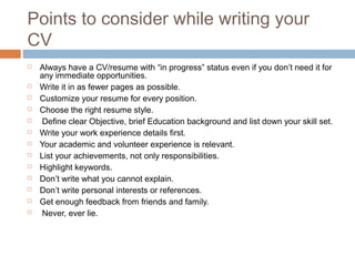Points to consider while writing your
CV
 Always have a CV/resume with “in progress” status even if you don’t need it for
any immediate opportunities. 
 Write it in as fewer pages as possible.
 Customize your resume for every position.
 Choose the right resume style. 
  Define clear Objective, brief Education background and list down your skill set. 
 Write your work experience details first.
 Your academic and volunteer experience is relevant.
 List your achievements, not only responsibilities.
 Highlight keywords.
 Don’t write what you cannot explain.
 Don’t write personal interests or references.
 Get enough feedback from friends and family.
  Never, ever lie.
 