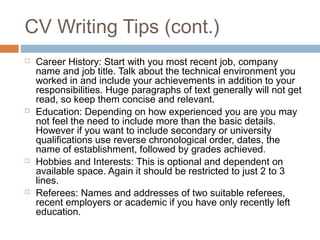 CV Writing Tips (cont.)
 Career History: Start with you most recent job, company
name and job title. Talk about the technical environment you
worked in and include your achievements in addition to your
responsibilities. Huge paragraphs of text generally will not get
read, so keep them concise and relevant.
 Education: Depending on how experienced you are you may
not feel the need to include more than the basic details.
However if you want to include secondary or university
qualifications use reverse chronological order, dates, the
name of establishment, followed by grades achieved.
 Hobbies and Interests: This is optional and dependent on
available space. Again it should be restricted to just 2 to 3
lines.
 Referees: Names and addresses of two suitable referees,
recent employers or academic if you have only recently left
education.
 