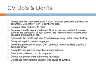 CV Do’s & Don’ts
 Do pay attention to presentation. It must be a well produced business like
document. Use either 11 or 12 point style size.
 Do make clear and easy to read.
 Do make it waffle free and relevant. Omit any non-essential information
such as the occupation of your partner, the names of your children, your
passport or NI number, etc.
 Do include the month and year for each major entry under career history.
 Do try to keep it to two -three pages.
 Do write a professional email. Don't use your nickname while creating a
business email.
 Do explain any gaps in education and experience.
 Do not use patterned or colored paper.
 Do not add your photograph unless requested.
 Do not use fancy graphic images, type styles or symbols
 