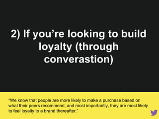“We know that people are more likely to make a purchase based on what
their peers recommend, and most importantly, they are most likely to
feel loyalty to a brand thereafter.”
2) If you’re looking to build
loyalty (through conversation)
 