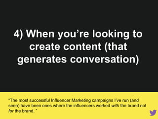 4) When you’re looking to
create content (that
generates conversation)
“The most successful Influencer Marketing campaigns I’ve run (and
seen) have been ones where the influencers worked with the brand not
for the brand. ”
 