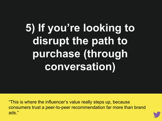 5) If you’re looking to disrupt
the path to purchase (through
conversation)
“This is where the influencer’s value really steps up, because consumers
trust a peer-to-peer recommendation far more than brand ads.”
 