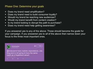 Phase One: Determine your goals

§  Does my brand need ampliﬁcation?
§  Does my brand need to build consumer loyalty?
§  Should my brand be reaching new audiences? 
§  Would my brand beneﬁt from content creation?
§  Is my brand looking to disrupt the path to purchase? 
§  Does my brand need help getting awareness? 
If you answered yes to any of the above. Those should become the goals for
your campaign. If you answered yes to all of the above then narrow down your
focus to the three most important ones.



 