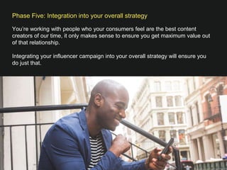 Phase Five: Integration into your overall strategy

You’re working with people who your consumers feel are the best content
creators of our time, it only makes sense to ensure you get maximum value out
of that relationship. 

Integrating your influencer campaign into your overall strategy will ensure you
do just that. 
 

 
 



 