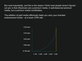 But most importantly, and this is the reason I think most people haven’t ﬁgured
out yet, is that influencers are a premium media. A well-deserved premium
media, but a premium media nonetheless.
 
The addition of paid media effectively helps you carry your branded
endorsement further - at a lower CPM rate. 
 
 

 



 