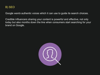 B) SEO

Google wants authentic voices which it can use to guide its search choices. 
 
Credible influencers sharing your content is powerful and effective, not only
today but also months down the line when consumers start searching for your
brand on Google.
 