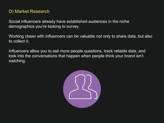 D) Market Research

Social influencers already have established audiences in the niche
demographics you’re looking to survey. 
 
Working closer with influencers can be valuable not only to share data, but also
to collect it.
 
Influencers allow you to ask more people questions, track reliable data, and look
into the conversations that happen when people think your brand isn’t watching. 
 